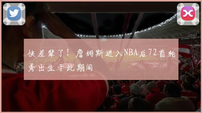 快差辈了！詹姆斯进入NBA后72首轮秀出生于此期间