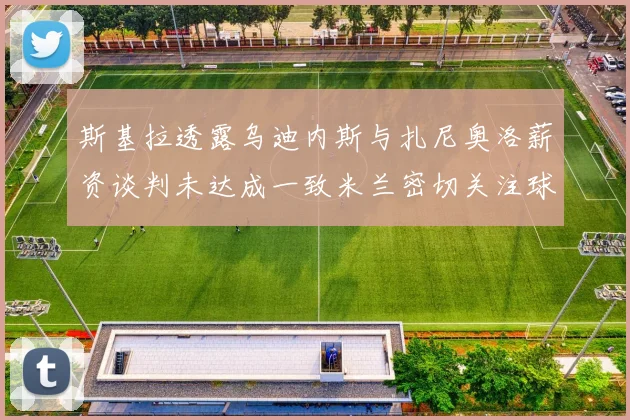 斯基拉透露乌迪内斯与扎尼奥洛薪资谈判未达成一致米兰密切关注球员动态