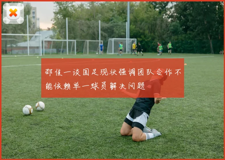 邵佳一谈国足现状强调团队合作不能依赖单一球员解决问题