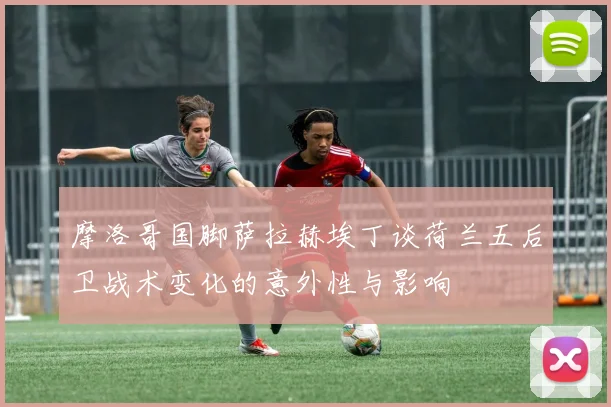 摩洛哥国脚萨拉赫埃丁谈荷兰五后卫战术变化的意外性与影响