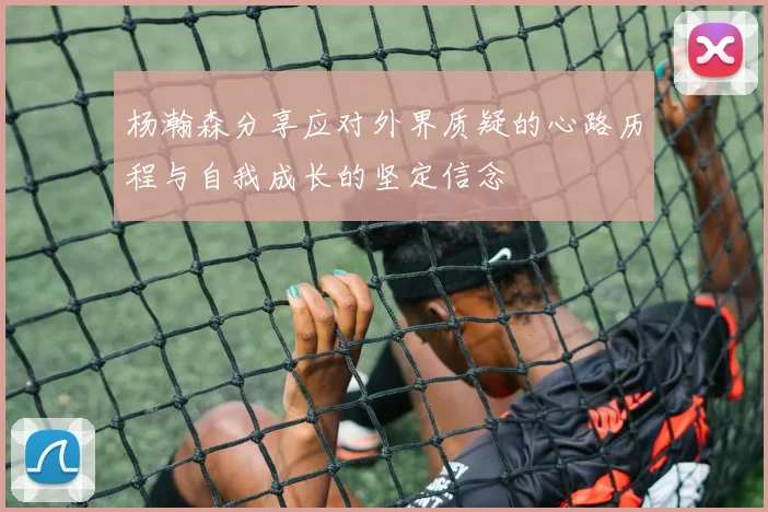 杨瀚森分享应对外界质疑的心路历程与自我成长的坚定信念