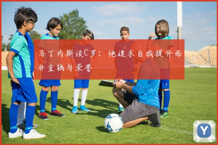 马丁内斯谈C罗：他追求自我提升而非金钱与荣誉