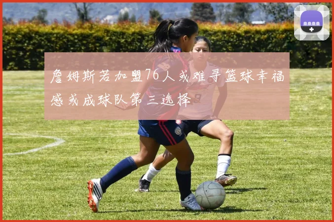 詹姆斯若加盟76人或难寻篮球幸福感或成球队第三选择