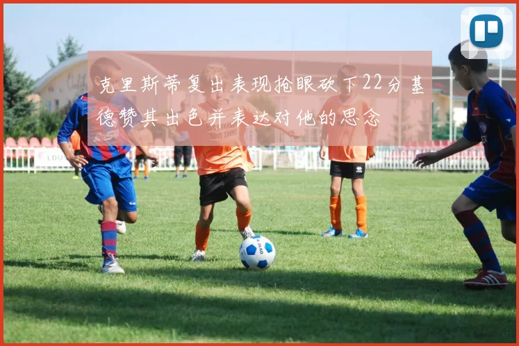 克里斯蒂复出表现抢眼砍下22分基德赞其出色并表达对他的思念