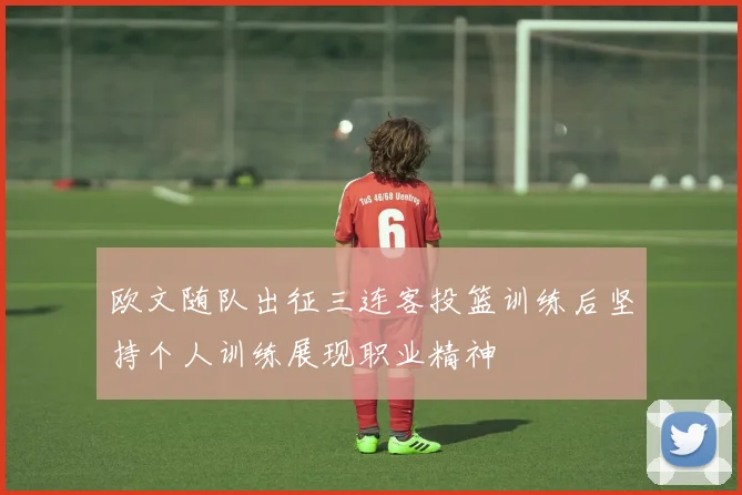 欧文随队出征三连客投篮训练后坚持个人训练展现职业精神