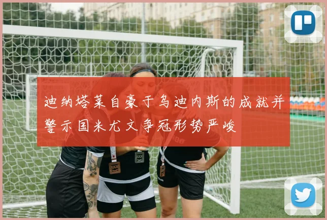 迪纳塔莱自豪于乌迪内斯的成就并警示国米尤文争冠形势严峻