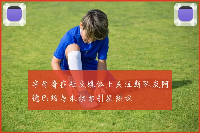 字母哥在社交媒体上关注新队友阿德巴约与米切尔引发热议